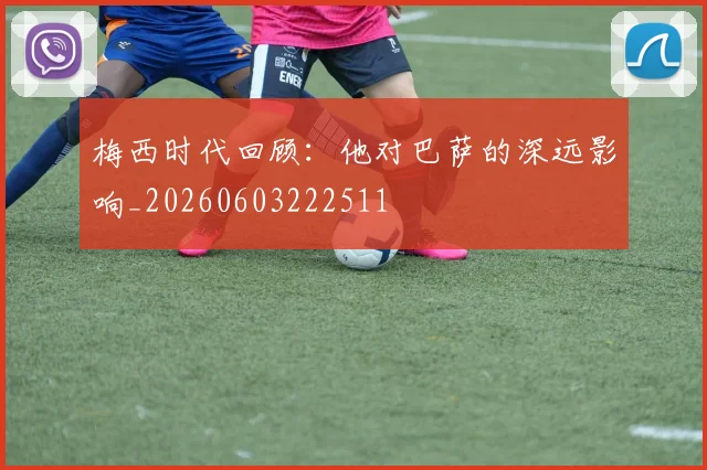 梅西时代回顾:他对巴萨的深远影响_20260603222511
