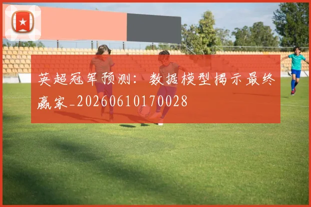 英超冠军预测:数据模型揭示最终赢家_20260610170028