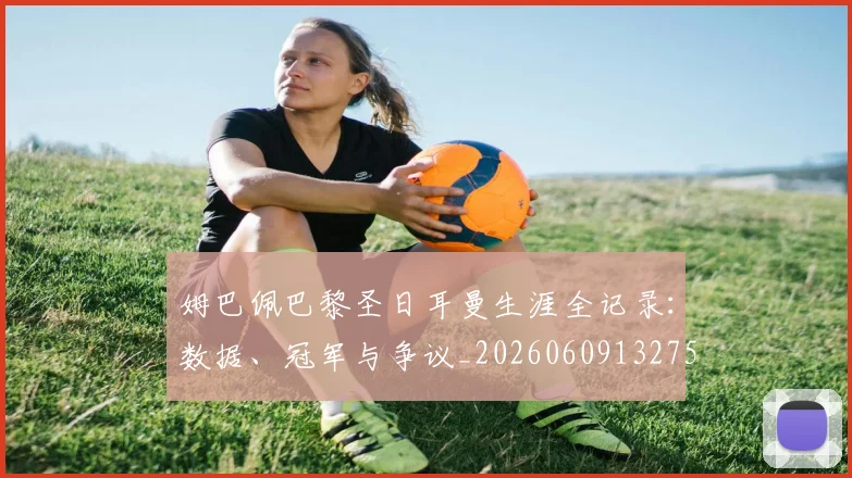姆巴佩巴黎圣日耳曼生涯全记录：数据、冠军与争议_20260609132758