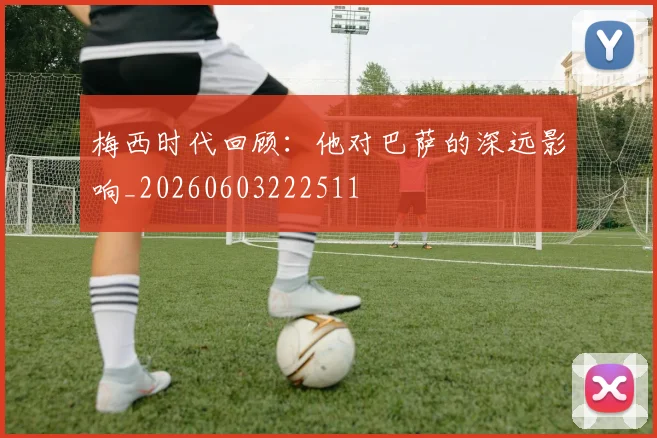 梅西时代回顾：他对巴萨的深远影响_20260603222511