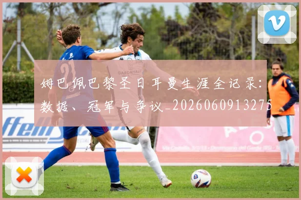 姆巴佩巴黎圣日耳曼生涯全记录：数据、冠军与争议_20260609132758